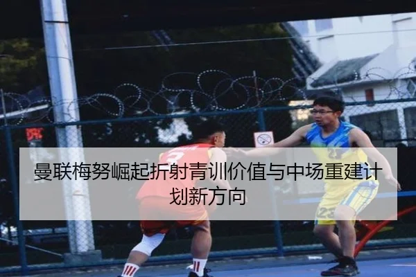 曼联梅努崛起折射青训价值与中场重建计划新方向