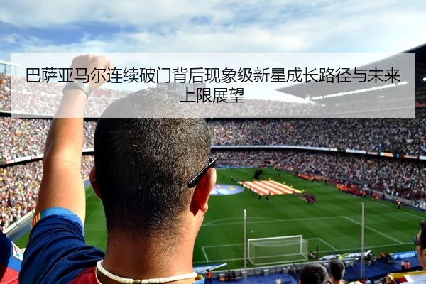 巴萨亚马尔连续破门背后现象级新星成长路径与未来上限展望