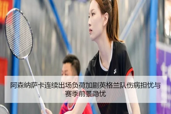 阿森纳萨卡连续出场负荷加剧英格兰队伤病担忧与赛季前景隐忧