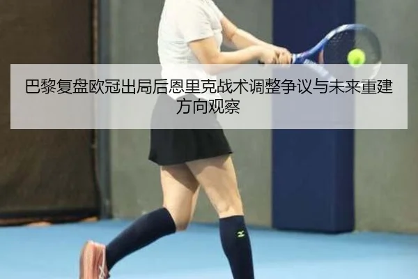 巴黎复盘欧冠出局后恩里克战术调整争议与未来重建方向观察