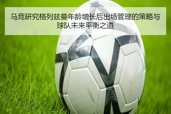 马竞研究格列兹曼年龄增长后出场管理的策略与球队未来平衡之道