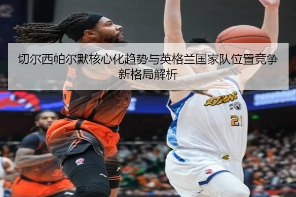 切尔西帕尔默核心化趋势与英格兰国家队位置竞争新格局解析