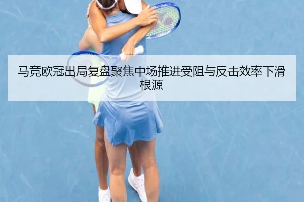 马竞欧冠出局复盘聚焦中场推进受阻与反击效率下滑根源